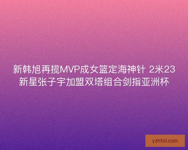 新韩旭再揽MVP成女篮定海神针 2米23新星张子宇加盟双塔组合剑指亚洲杯