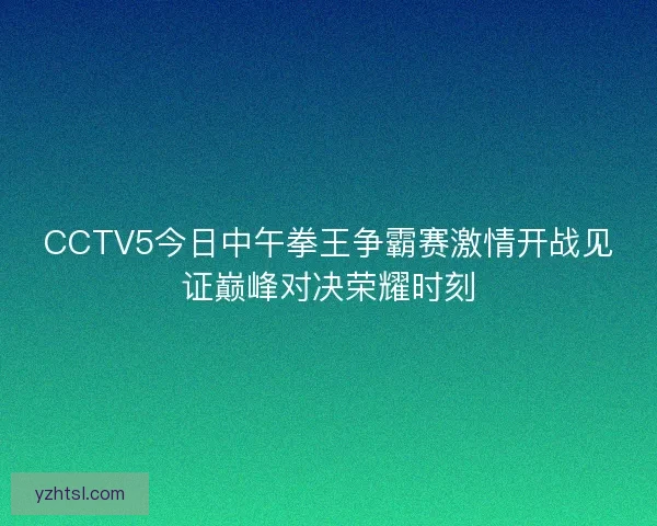 CCTV5今日中午拳王争霸赛激情开战见证巅峰对决荣耀时刻