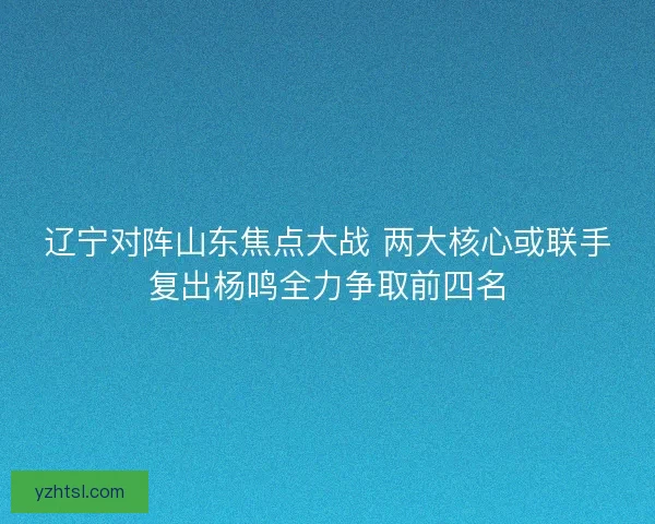 辽宁对阵山东焦点大战 两大核心或联手复出杨鸣全力争取前四名