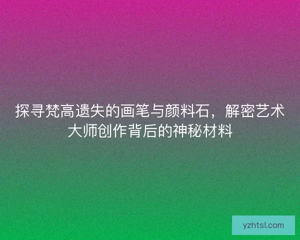 探寻梵高遗失的画笔与颜料石，解密艺术大师创作背后的神秘材料