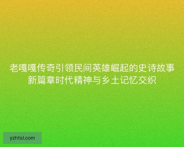 老嘎嘎传奇引领民间英雄崛起的史诗故事新篇章时代精神与乡土记忆交织