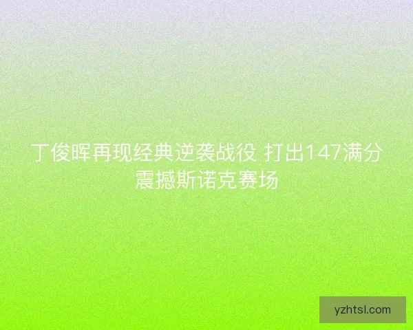 丁俊晖再现经典逆袭战役 打出147满分震撼斯诺克赛场