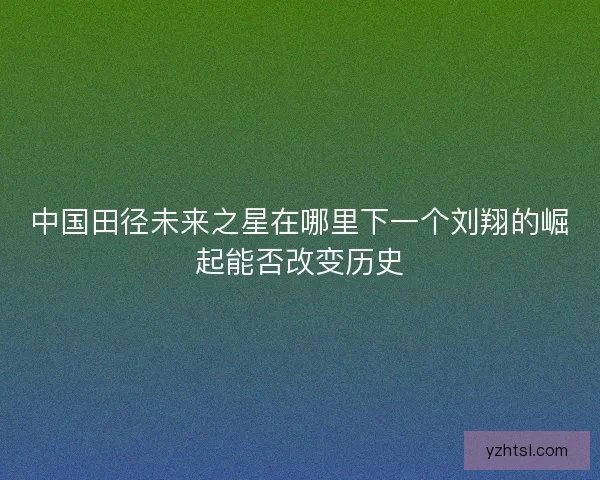 中国田径未来之星在哪里下一个刘翔的崛起能否改变历史