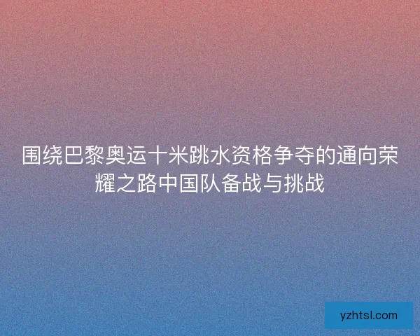 围绕巴黎奥运十米跳水资格争夺的通向荣耀之路中国队备战与挑战