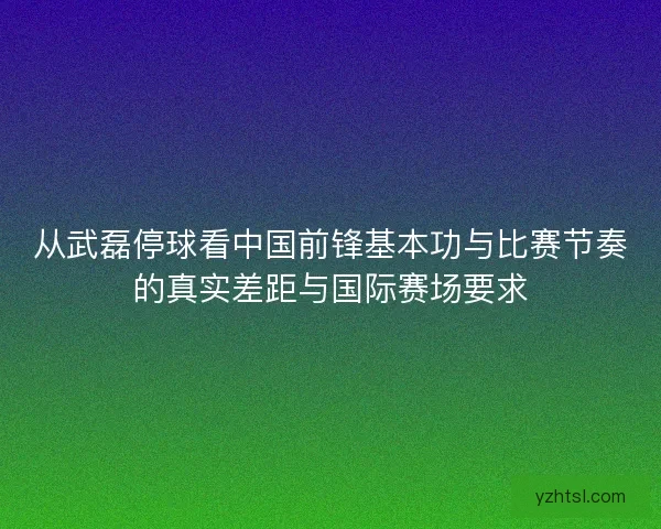 从武磊停球看中国前锋基本功与比赛节奏的真实差距与国际赛场要求