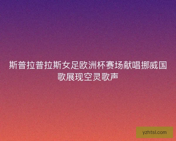 斯普拉普拉斯女足欧洲杯赛场献唱挪威国歌展现空灵歌声