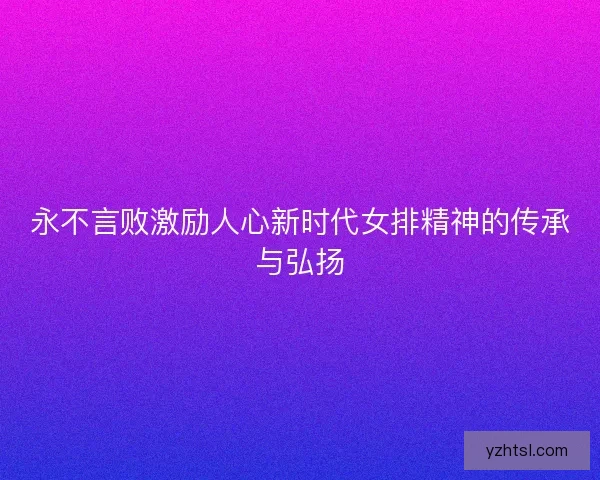 永不言败激励人心新时代女排精神的传承与弘扬