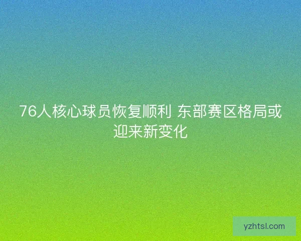76人核心球员恢复顺利 东部赛区格局或迎来新变化