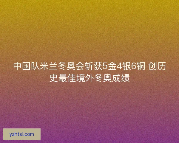 中国队米兰冬奥会斩获5金4银6铜 创历史最佳境外冬奥成绩