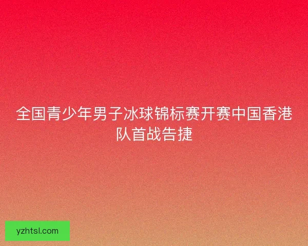 全国青少年男子冰球锦标赛开赛中国香港队首战告捷