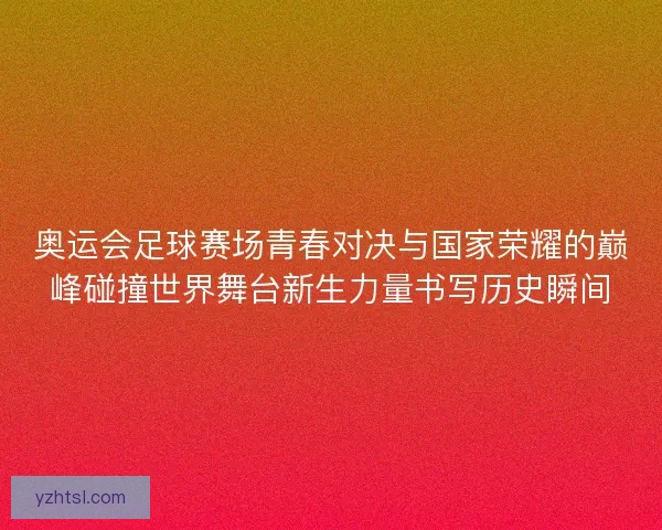 奥运会足球赛场青春对决与国家荣耀的巅峰碰撞世界舞台新生力量书写历史瞬间