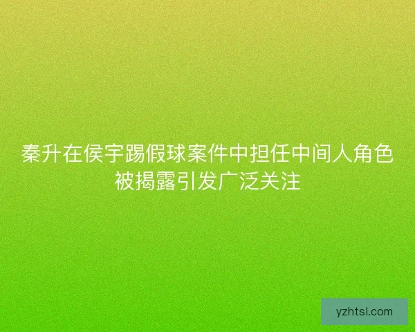 秦升在侯宇踢假球案件中担任中间人角色被揭露引发广泛关注