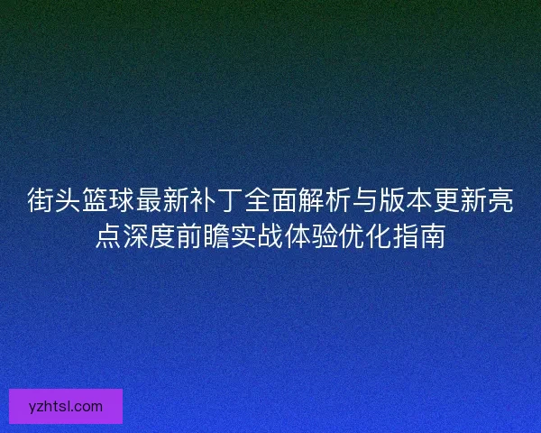 街头篮球最新补丁全面解析与版本更新亮点深度前瞻实战体验优化指南