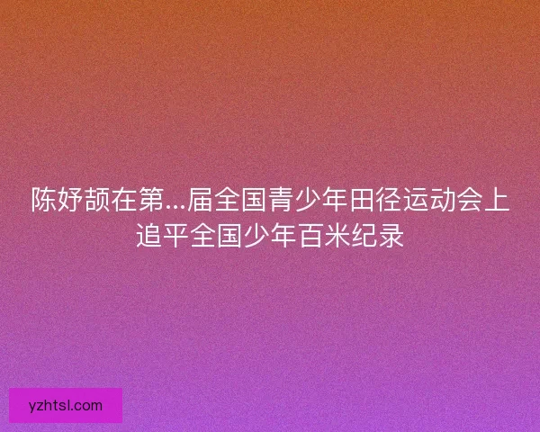陈妤颉在第...届全国青少年田径运动会上追平全国少年百米纪录