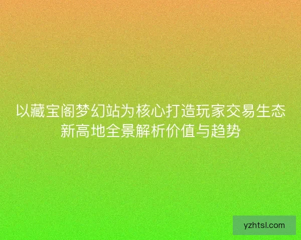 以藏宝阁梦幻站为核心打造玩家交易生态新高地全景解析价值与趋势