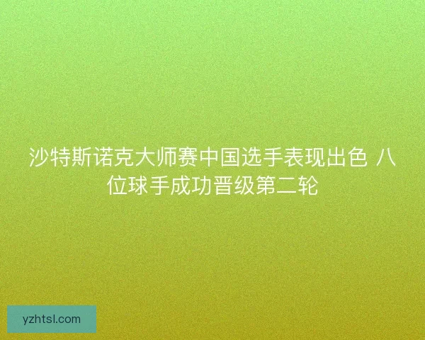 沙特斯诺克大师赛中国选手表现出色 八位球手成功晋级第二轮 沙特斯诺克大师赛中国选手表现出色 八位球手成功晋级第二轮