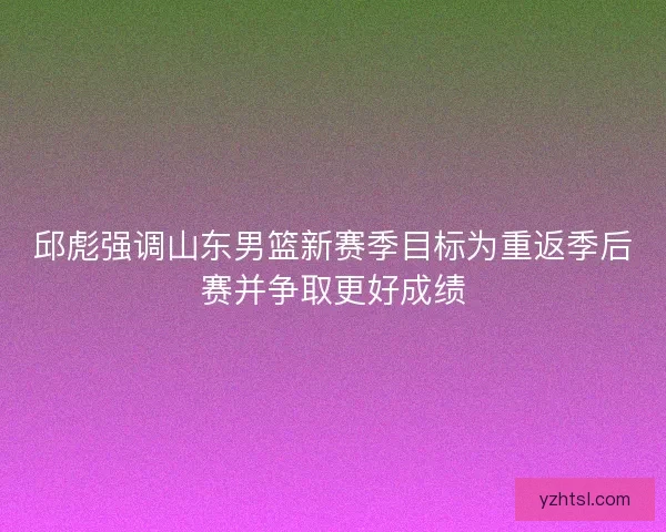 邱彪强调山东男篮新赛季目标为重返季后赛并争取更好成绩