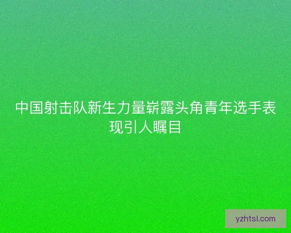 中国射击队新生力量崭露头角青年选手表现引人瞩目