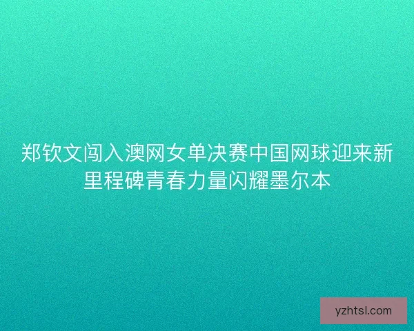 郑钦文闯入澳网女单决赛中国网球迎来新里程碑青春力量闪耀墨尔本