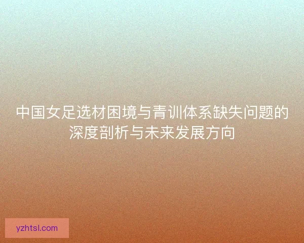 中国女足选材困境与青训体系缺失问题的深度剖析与未来发展方向 中国女足选材困境与青训体系缺失问题的深度剖析与未来发展方向
