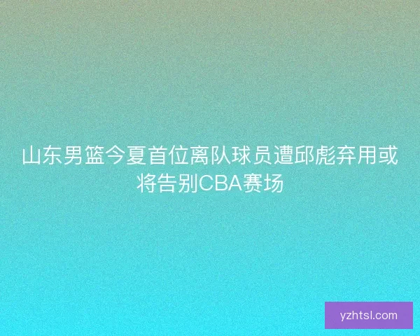 山东男篮今夏首位离队球员遭邱彪弃用或将告别CBA赛场