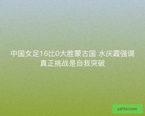 中国女足16比0大胜蒙古国 水庆霞强调真正挑战是自我突破