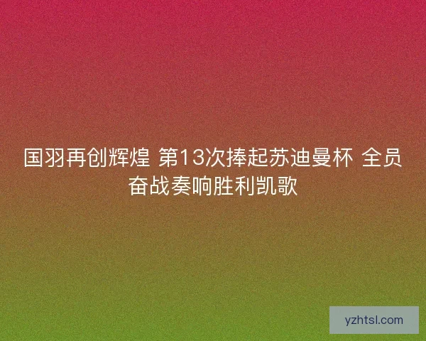 国羽再创辉煌 第13次捧起苏迪曼杯 全员奋战奏响胜利凯歌