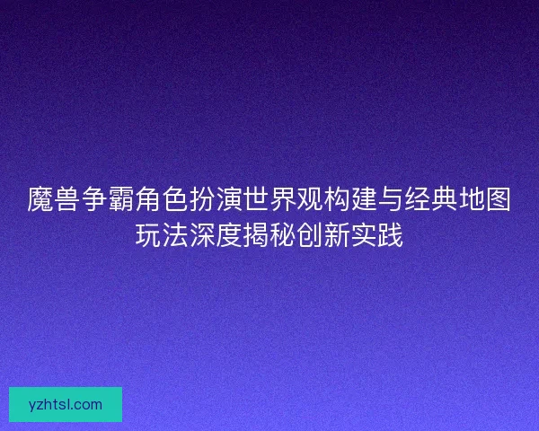 魔兽争霸角色扮演世界观构建与经典地图玩法深度揭秘创新实践