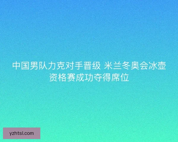 中国男队力克对手晋级 米兰冬奥会冰壶资格赛成功夺得席位