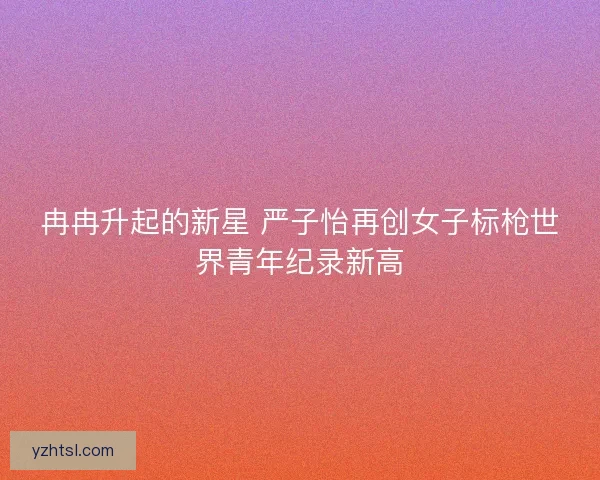 冉冉升起的新星 严子怡再创女子标枪世界青年纪录新高