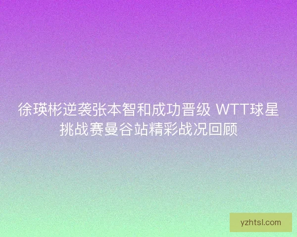 徐瑛彬逆袭张本智和成功晋级 WTT球星挑战赛曼谷站精彩战况回顾