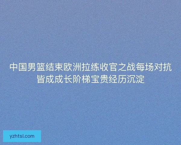 中国男篮结束欧洲拉练收官之战每场对抗皆成成长阶梯宝贵经历沉淀