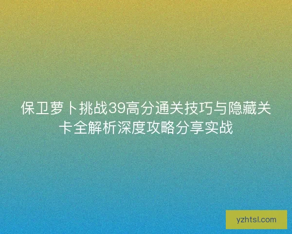保卫萝卜挑战39高分通关技巧与隐藏关卡全解析深度攻略分享实战