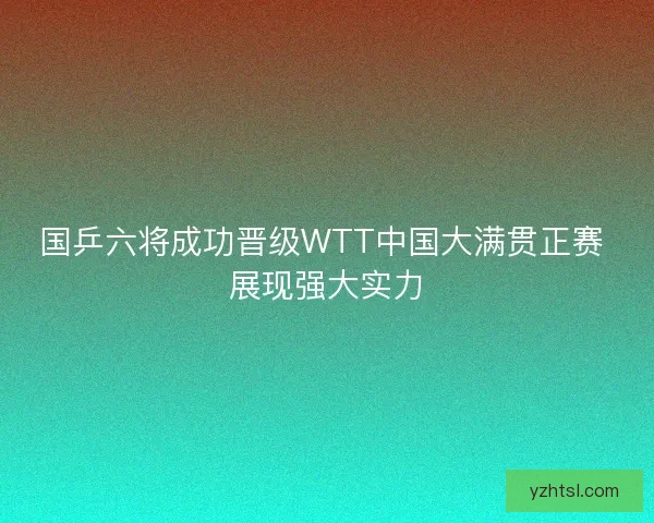 国乒六将成功晋级WTT中国大满贯正赛 展现强大实力
