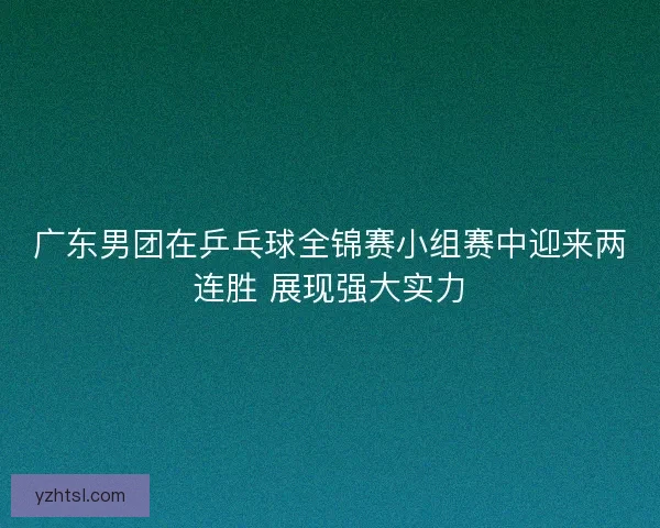 广东男团在乒乓球全锦赛小组赛中迎来两连胜 展现强大实力